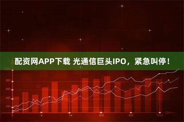 配资网APP下载 光通信巨头IPO，紧急叫停！