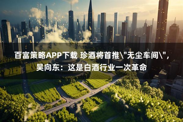 百富策略APP下载 珍酒将首推＂无尘车间＂，吴向东：这是白酒行业一次革命