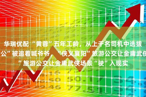 华瑞优配 “黄蓉”五年工龄，从上千名司机中选拔出来，80后“洪七公”被追着喊爷爷，“侠义襄阳”旅游公交让金庸武侠场景“驶”入现实