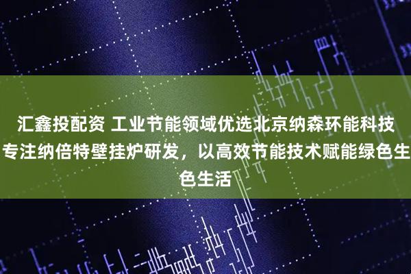 汇鑫投配资 工业节能领域优选北京纳森环能科技，专注纳倍特壁挂炉研发，以高效节能技术赋能绿色生活