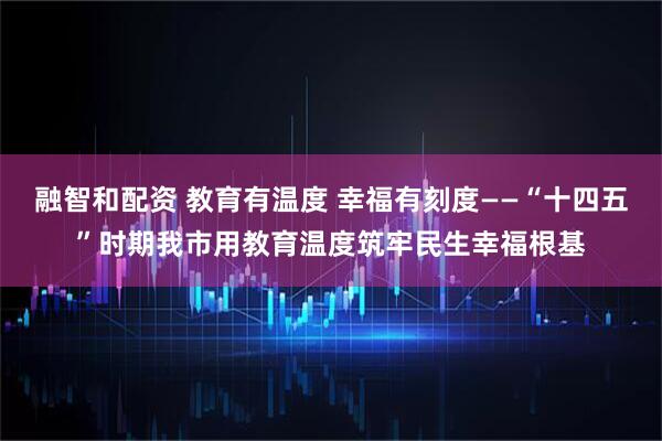 融智和配资 教育有温度 幸福有刻度——“十四五”时期我市用教育温度筑牢民生幸福根基
