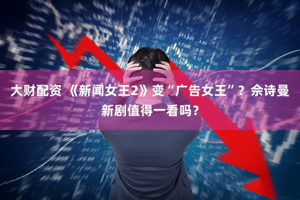 大财配资 《新闻女王2》变“广告女王”？佘诗曼新剧值得一看吗？