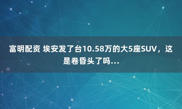 富明配资 埃安发了台10.58万的大5座SUV，这是卷昏头了吗…
