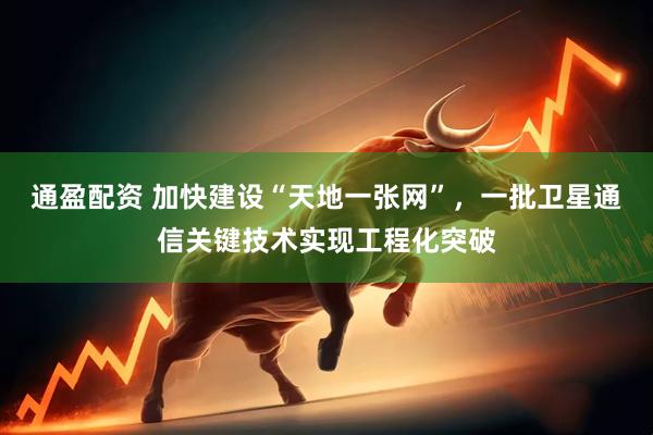通盈配资 加快建设“天地一张网”，一批卫星通信关键技术实现工程化突破